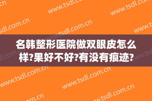 名韩整形医院做双眼皮怎么样?果好不好?有没有痕迹?(韩式割双眼皮医院)