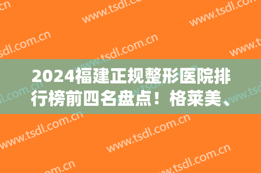 2024福建正规整形医院排行榜前四名盘点！格莱美、美莱口碑领衔_隆鼻价格分享