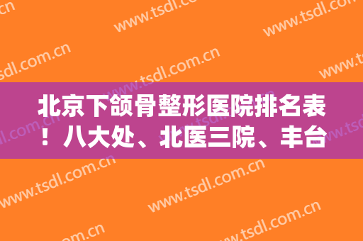 北京下颌骨整形医院排名表！八大处、北医三院、丰台右安门喜提前三甲_附磨骨价格
