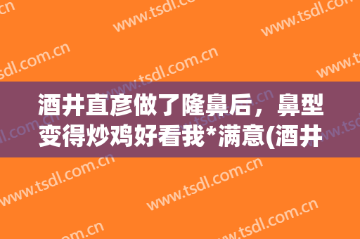 酒井直彦做了隆鼻后，鼻型变得炒鸡好看我*满意(酒井直彦鼻子报价)