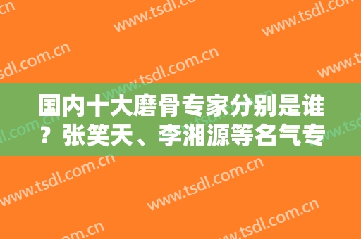 国内十大磨骨专家分别是谁？张笑天、李湘源等名气专家，还有任职医院