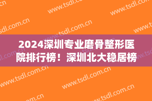 2024深圳专业磨骨整形医院排行榜！深圳北大稳居榜一_案例果_价格同步！