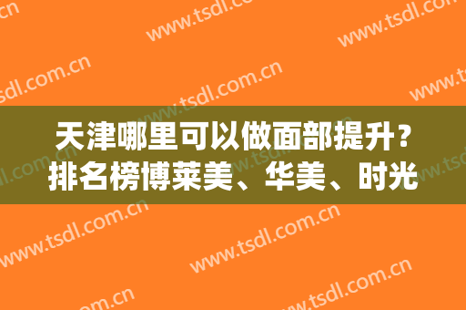 天津哪里可以做面部提升？排名榜博莱美、华美、时光等实力硬_价格透明