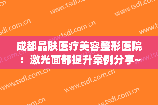 成都晶肤医疗美容整形医院：激光面部提升案例分享~(四川晶肤医疗美容)
