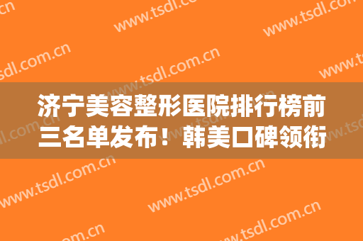 济宁美容整形医院排行榜前三名单发布！韩美口碑领衔_附隆鼻价格查询