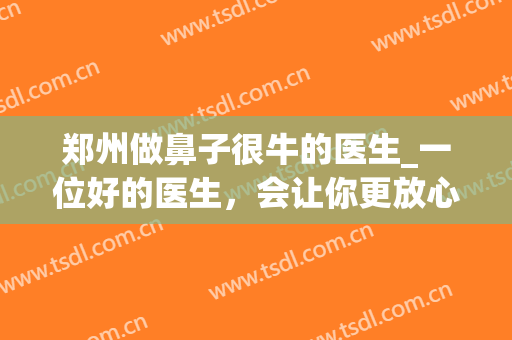 郑州做鼻子很牛的医生_一位好的医生，会让你更放心(郑州排名第一的做鼻子医院)