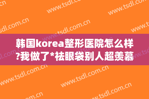 韩国korea整形医院怎么样?我做了*祛眼袋别人超羡慕(韩国korea整形医院地址)