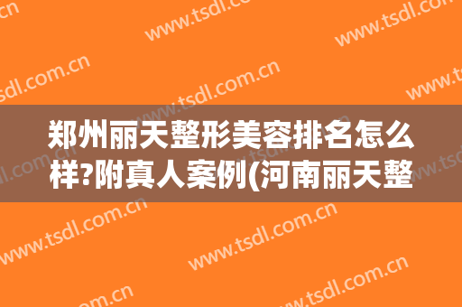 郑州丽天整形美容排名怎么样?附真人案例(河南丽天整形)