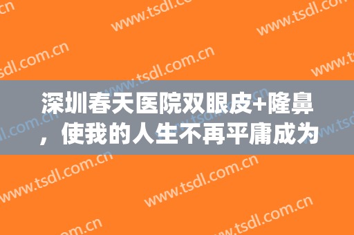 深圳春天医院双眼皮+隆鼻，使我的人生不再平庸成为精彩人生(深圳春天阳光医院双眼皮)