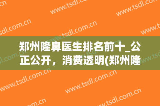 郑州隆鼻医生排名前十_公正公开，消费透明(郑州隆鼻哪个医生好)