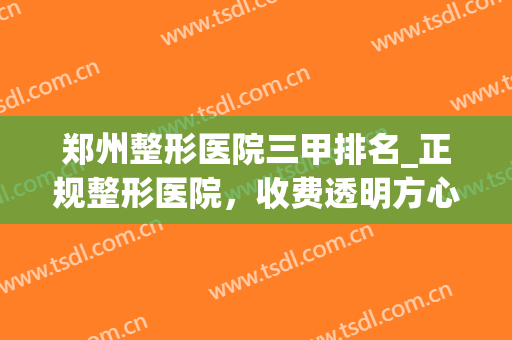 郑州整形医院三甲排名_正规整形医院，收费透明方心(郑州最权威的整形医院)