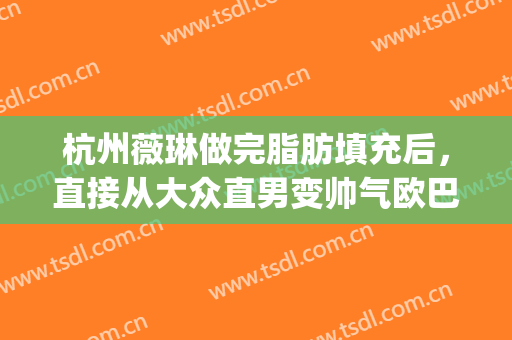 杭州薇琳做完脂肪填充后，直接从大众直男变帅气欧巴(杭州薇琳吸脂怎么样)