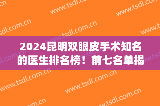 2024昆明双眼皮手术知名的医生排名榜！前七名单揭晓_案例和价格表如下！