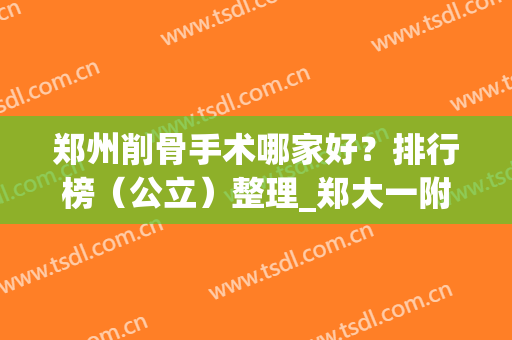 郑州削骨手术哪家好？排行榜（公立）整理_郑大一附院、二附院等案例、价格对比