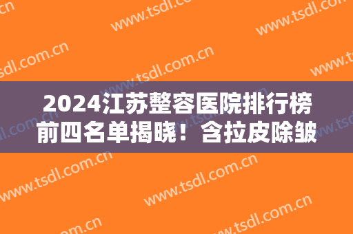 2024江苏整容医院排行榜前四名单揭晓！含拉皮除皱价格（费用）免费查询