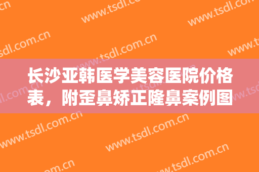 长沙亚韩医学美容医院价格表，附歪鼻矫正隆鼻案例图！(长沙亚韩整形价目表一览)