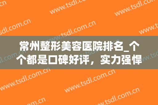 常州整形美容医院排名_个个都是口碑好评，实力强悍(常州整形美容医院排行)