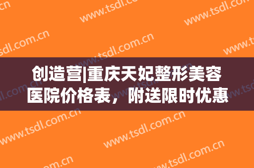 创造营|重庆天妃整形美容医院价格表，附送限时优惠项目！(重庆天丽整形医院)