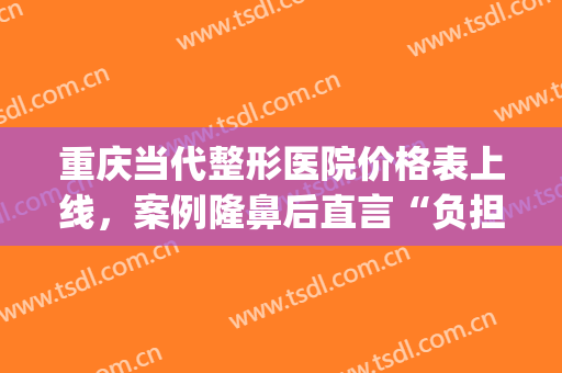 重庆当代整形医院价格表上线，案例隆鼻后直言“负担”太大…(重庆隆鼻整形医院当代好不好呢)
