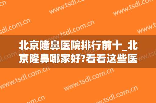 北京隆鼻医院排行前十_北京隆鼻哪家好?看看这些医院(北京哪家隆鼻较好)