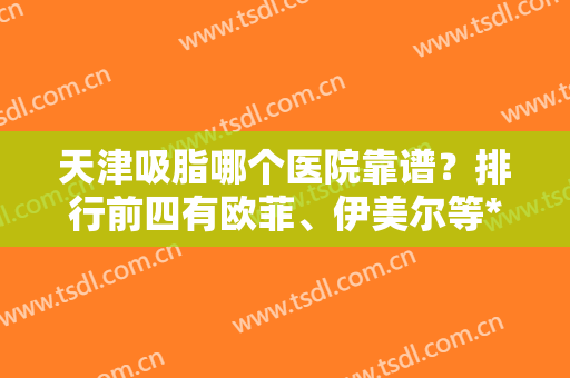 天津吸脂哪个医院靠谱？排行前四有欧菲、伊美尔等*坐镇！实力口碑不赖！