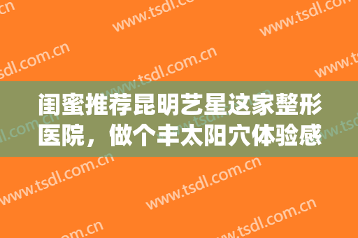 闺蜜推荐昆明艺星这家整形医院，做个丰太阳穴体验感真不错！(昆明艺星整容医院)