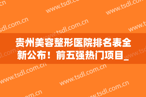 贵州美容整形医院排名表全新公布！前五强热门项目_价格(价目）在线公开