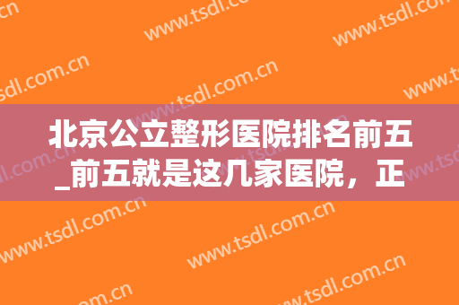北京公立整形医院排名前五_前五就是这几家医院，正规医院，含价格参考
