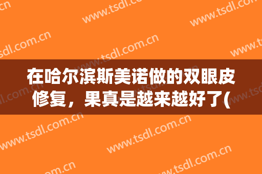 在哈尔滨斯美诺做的双眼皮修复，果真是越来越好了(哈尔滨斯美诺整形医院好么)