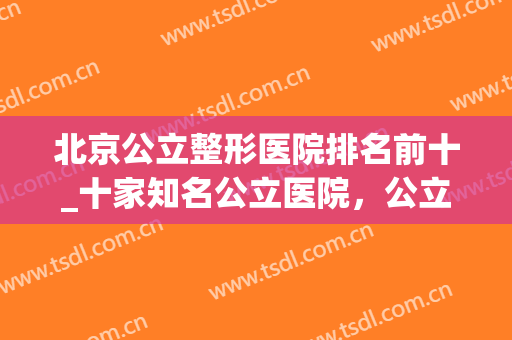 北京公立整形医院排名前十_十家知名公立医院，公立医院更放心!(北京排名第一的整形医院)