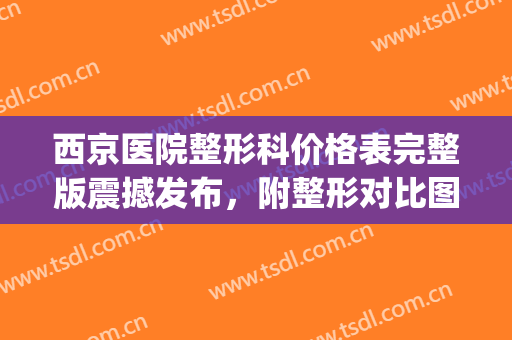 西京医院整形科价格表完整版震撼发布，附整形对比图(西京医院整形外科价格表)