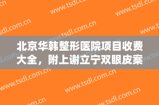 北京华韩整形医院项目收费大全，附上谢立宁双眼皮案例~(北京割双眼皮整形医院)