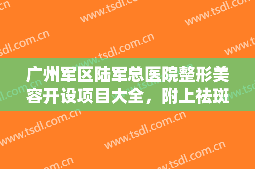 广州军区陆军总医院整形美容开设项目大全，附上祛斑案例！(陆军军医大学第一附属医院整形美容科项目)