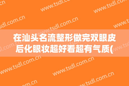 在汕头名流整形做完双眼皮后化眼妆超好看超有气质(汕头哪个美容整形好)