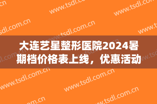 大连艺星整形医院2024暑期档价格表上线，优惠活动享不停……(大连艺星整形医院电话)