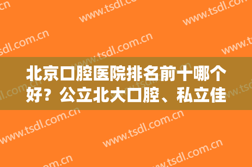北京口腔医院排名前十哪个好？公立北大口腔、私立佳美等汇总十强！(北京私立口腔医院排名前三的)