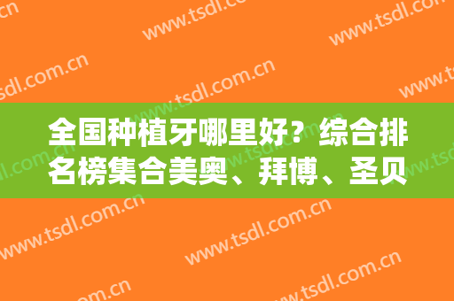 全国种植牙哪里好？综合排名榜集合美奥、拜博、圣贝三大连锁_价格表全新！