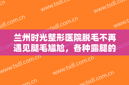 兰州时光整形医院脱毛不再遇见腿毛尴尬，各种露腿的随意穿