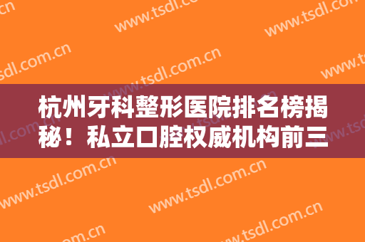 杭州牙科整形医院排名榜揭秘！私立口腔权威机构前三曝光~牙齿矫正价格参考