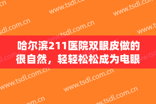 哈尔滨211医院双眼皮做的很自然，轻轻松松成为电眼美女(哈尔滨 做双眼皮)