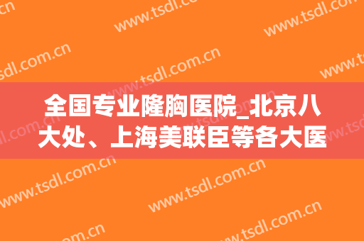 全国专业隆胸医院_北京八大处、上海美联臣等各大医院均上榜前十(北京哪家医院隆胸比较好的医院)