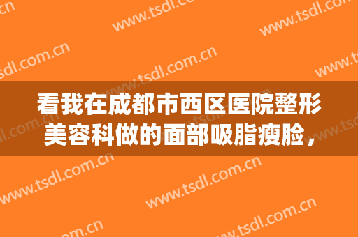 看我在成都市西区医院整形美容科做的面部吸脂瘦脸，轮廓感爆棚！(成都华西整形科医生)