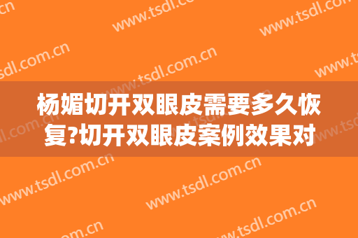 杨媚切开双眼皮需要多久恢复?切开双眼皮案例效果对比图_首都医科大学附属北京安贞医院