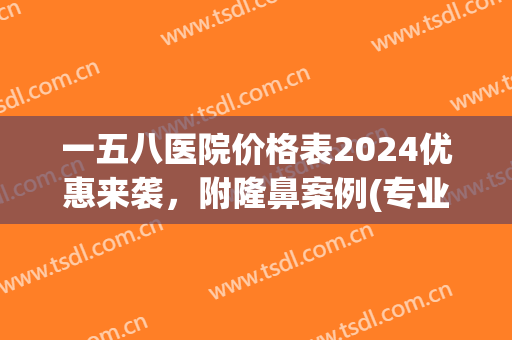 一五八医院价格表2024优惠来袭，附隆鼻案例(专业隆鼻价格)