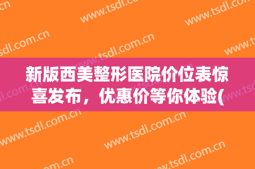 新版西美整形医院价位表惊喜发布，优惠价等你体验(西南医院美容整形科价格)