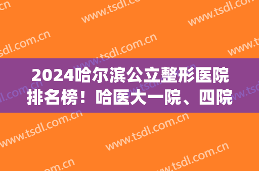 2024哈尔滨公立整形医院排名榜！哈医大一院、四院等入围_可查热玛吉案例和价格