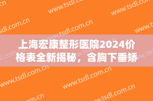 上海宏康整形医院2024价格表全新揭秘，含胸下垂矫正案例(宏康医院整形美容)