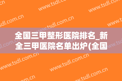 全国三甲整形医院排名_新全三甲医院名单出炉(全国整形医院排名前十大医院)