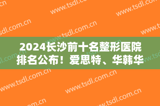 2024长沙前十名整形医院排名公布！爱思特、华韩华美、艺星等实力硬碰硬！
