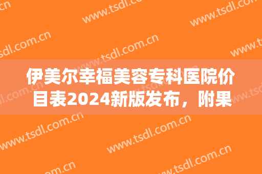 伊美尔幸福美容专科医院价目表2024新版发布，附果酸换肤案例(伊美尔医疗美容整形医院)